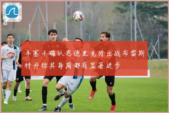 丰塞卡确认恩德里克将出战布雷斯特并称其每周都有显著进步