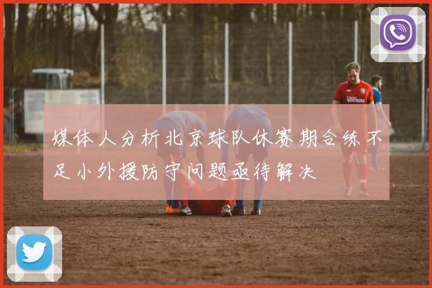媒体人分析北京球队休赛期合练不足小外援防守问题亟待解决