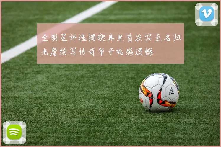 全明星评选揭晓库里首发实至名归老詹续写传奇华子略感遗憾