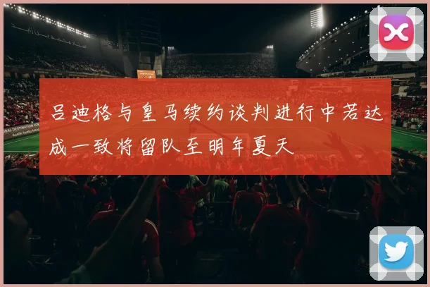 吕迪格与皇马续约谈判进行中若达成一致将留队至明年夏天