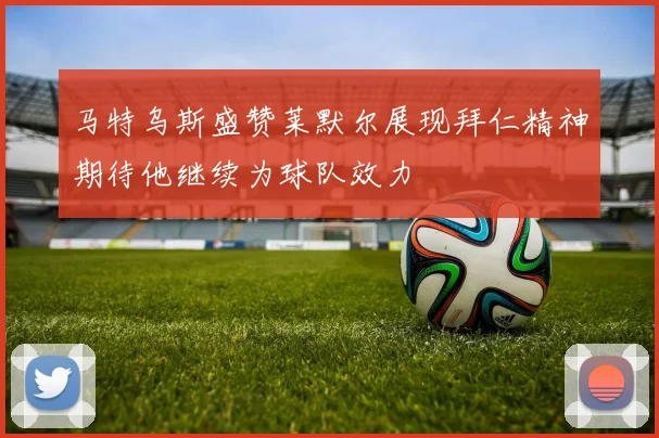 马特乌斯盛赞莱默尔展现拜仁精神期待他继续为球队效力