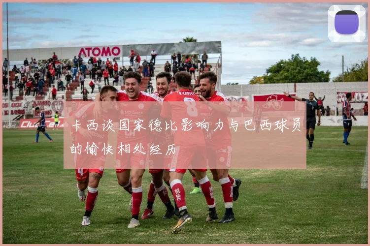 卡西谈国家德比影响力与巴西球员的愉快相处经历