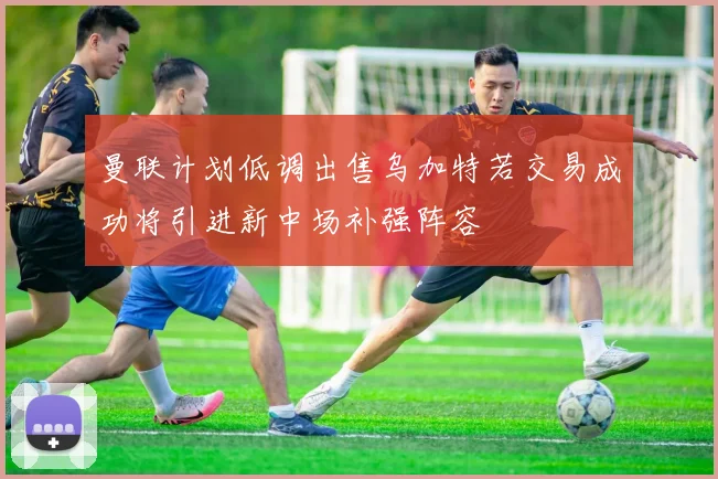 曼联计划低调出售乌加特若交易成功将引进新中场补强阵容
