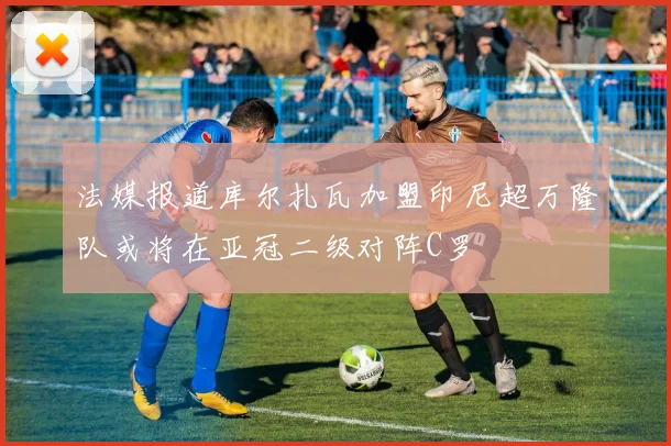 法媒报道库尔扎瓦加盟印尼超万隆队或将在亚冠二级对阵C罗