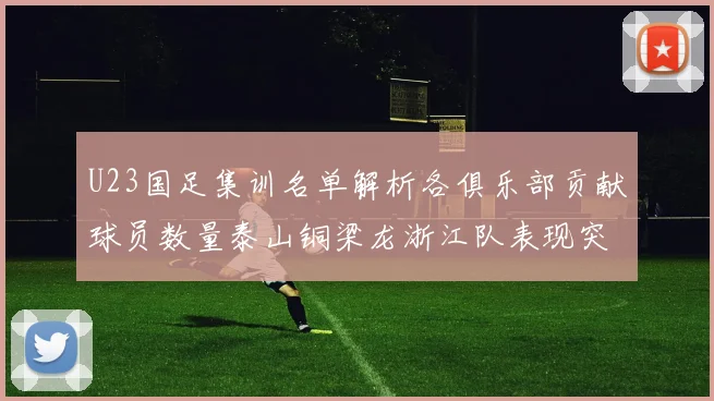 U23国足集训名单解析各俱乐部贡献球员数量泰山铜梁龙浙江队表现突出
