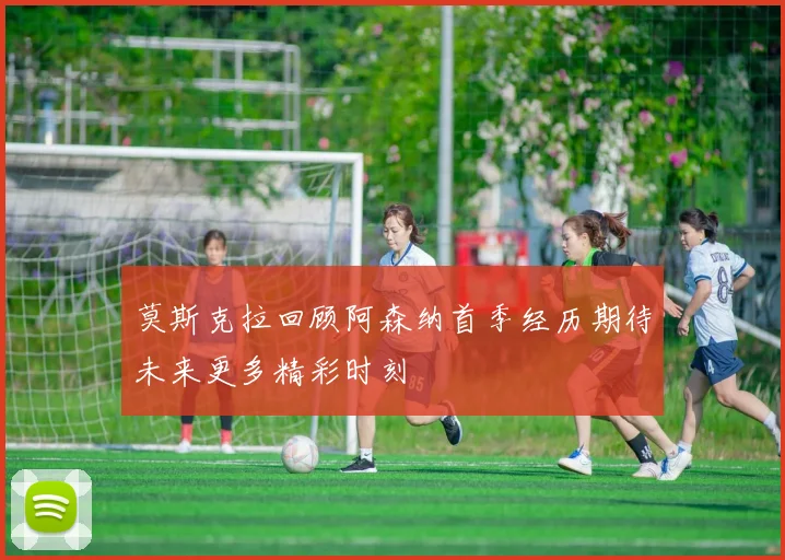 莫斯克拉回顾阿森纳首季经历期待未来更多精彩时刻