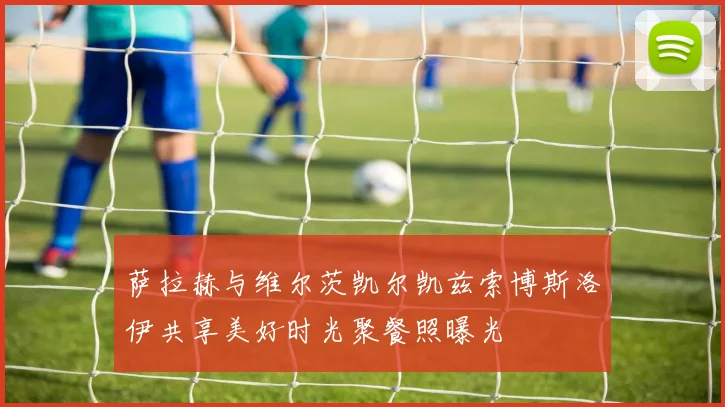 萨拉赫与维尔茨凯尔凯兹索博斯洛伊共享美好时光聚餐照曝光